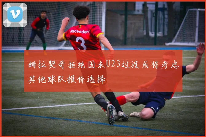 姆拉契奇拒绝国米U23过渡或将考虑其他球队报价选择