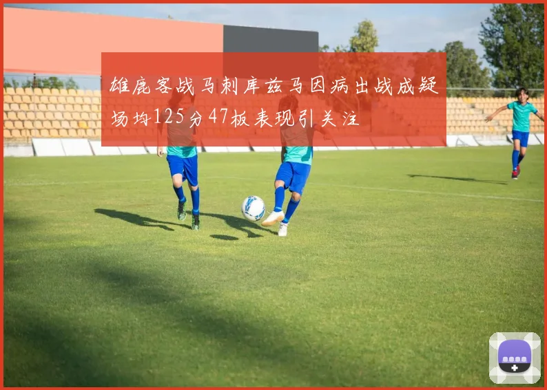 雄鹿客战马刺库兹马因病出战成疑场均125分47板表现引关注