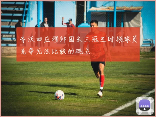 齐沃回应穆帅国米三冠王时期球员竞争无法比较的观点