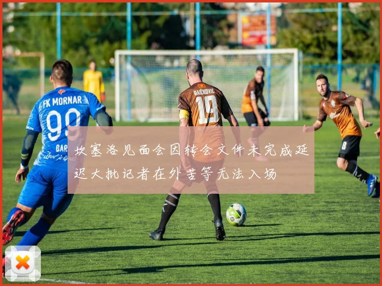 坎塞洛见面会因转会文件未完成延迟大批记者在外苦等无法入场