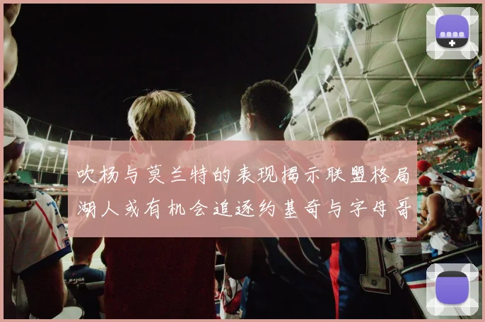 吹杨与莫兰特的表现揭示联盟格局湖人或有机会追逐约基奇与字母哥