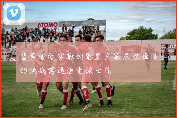 蓝军输给富勒姆彰显罗塞尼尔面临的挑战需迅速重振士气