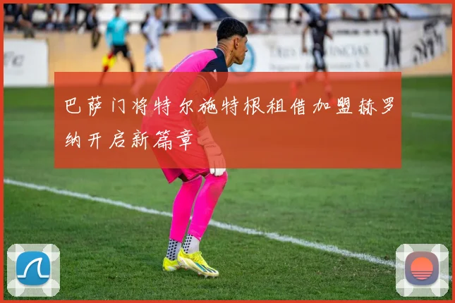巴萨门将特尔施特根租借加盟赫罗纳开启新篇章