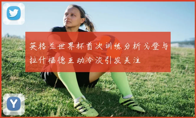 英格兰世界杯首次训练分析戈登与拉什福德互动冷淡引发关注