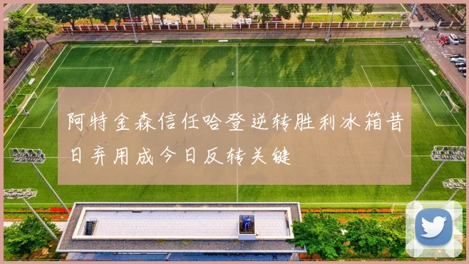 阿特金森信任哈登逆转胜利冰箱昔日弃用成今日反转关键