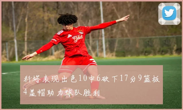 科塔表现出色10中6砍下17分9篮板4盖帽助力球队胜利