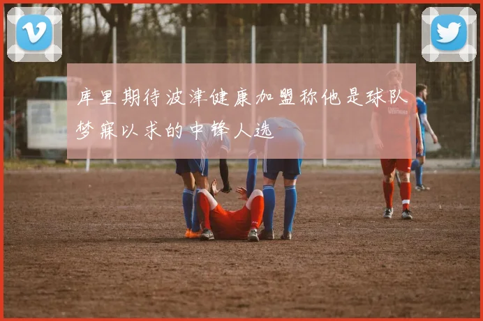 库里期待波津健康加盟称他是球队梦寐以求的中锋人选