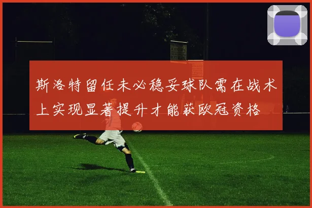 斯洛特留任未必稳妥球队需在战术上实现显著提升才能获欧冠资格