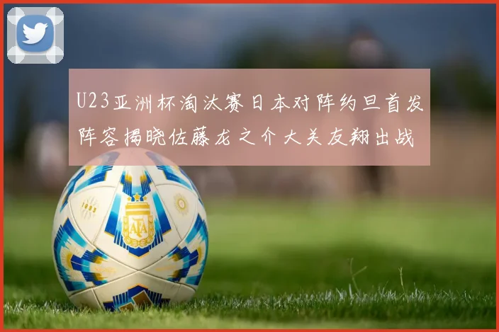 U23亚洲杯淘汰赛日本对阵约旦首发阵容揭晓佐藤龙之介大关友翔出战