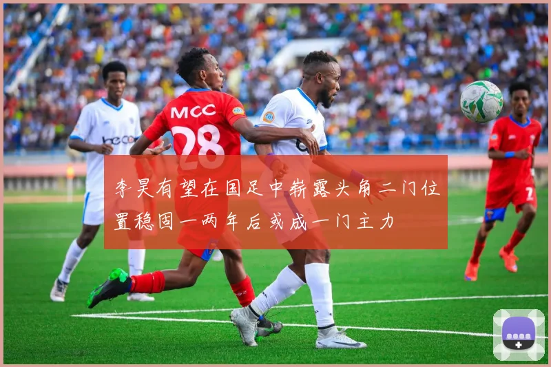 李昊有望在国足中崭露头角二门位置稳固一两年后或成一门主力